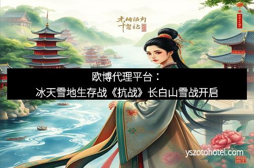 欧博代理平台：冰天雪地生存战《抗战》长白山雪战开启